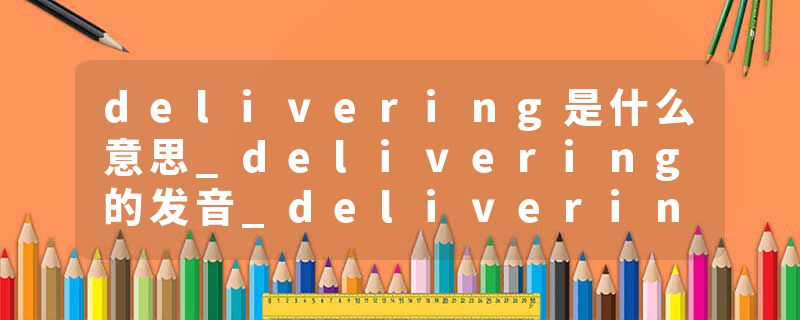 delivering是什么意思_delivering的发音_delivering的用法_delivering怎么记_delivering翻译