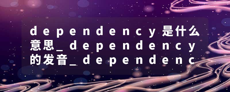 dependency是什么意思_dependency的发音_dependency的用法_dependency怎么记_dependency翻译