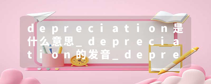 depreciation是什么意思_depreciation的发音_depreciation的用法_depreciation怎么记_depreciation翻译