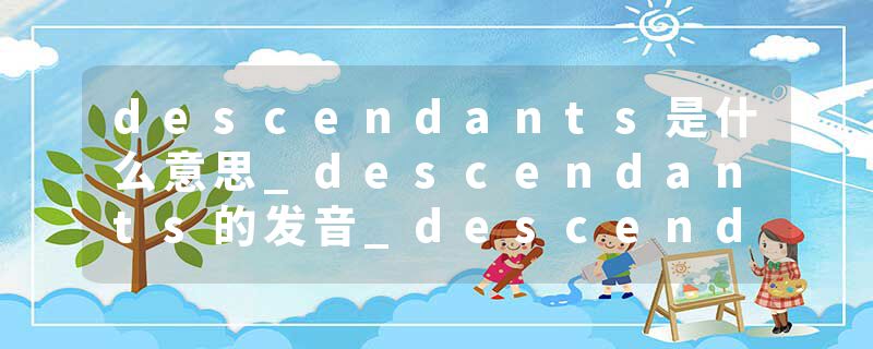 descendants是什么意思_descendants的发音_descendants的用法_descendants怎么记_descendants翻译
