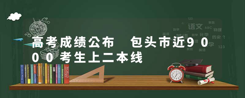 高考成绩公布 包头市近9000考生上二本线