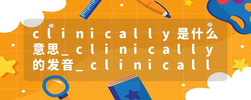 clinically是什么意思_clinically的发音_clinically的用法_clinically怎么记_clinically翻译