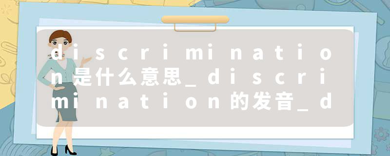 discrimination是什么意思_discrimination的发音_discrimination的用法_discrimination怎么记_discrimination翻译