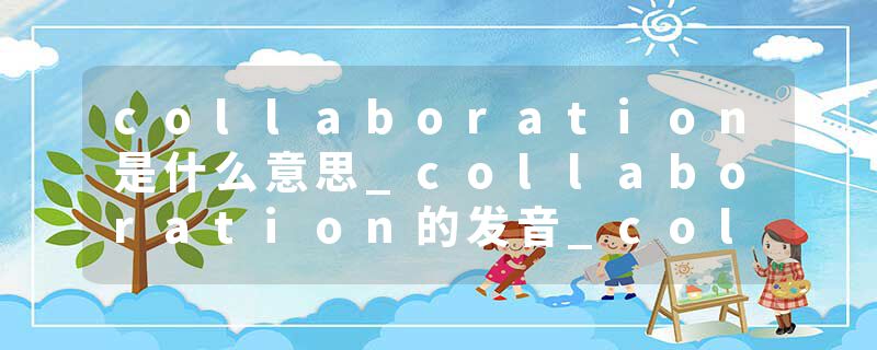collaboration是什么意思_collaboration的发音_collaboration的用法_collaboration怎么记_collaboration翻译