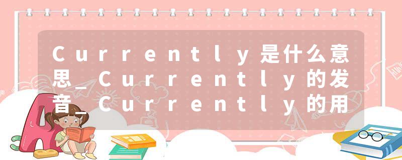 Currently是什么意思_Currently的发音_Currently的用法_Currently怎么记_Currently翻译
