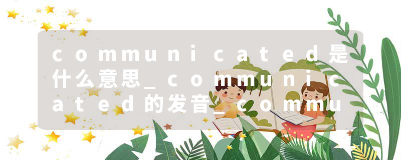 communicated是什么意思_communicated的发音_communicated的用法_communicated怎么记_communicated翻译