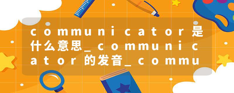 communicator是什么意思_communicator的发音_communicator的用法_communicator怎么记_communicator翻译