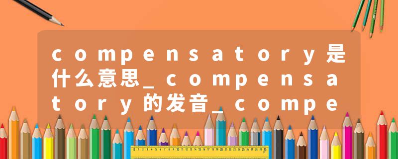 compensatory是什么意思_compensatory的发音_compensatory的用法_compensatory怎么记_compensatory翻译
