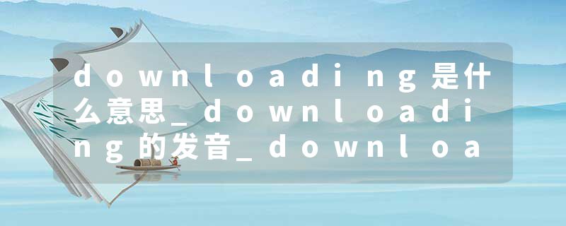downloading是什么意思_downloading的发音_downloading的用法_downloading怎么记_downloading翻译