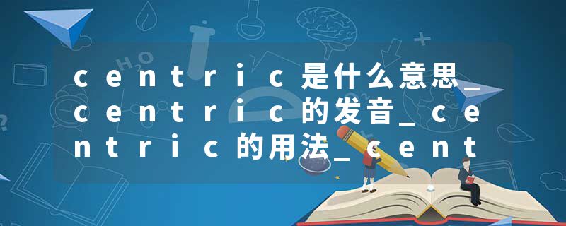 centric是什么意思_centric的发音_centric的用法_centric怎么记_centric翻译