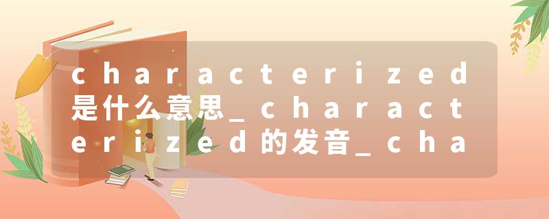 characterized是什么意思_characterized的发音_characterized的用法_characterized怎么记_characterized翻译