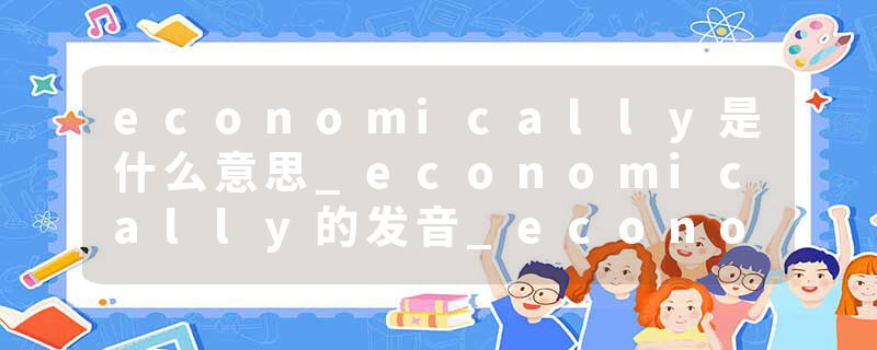 economically是什么意思_economically的发音_economically的用法_economically怎么记_economically翻译