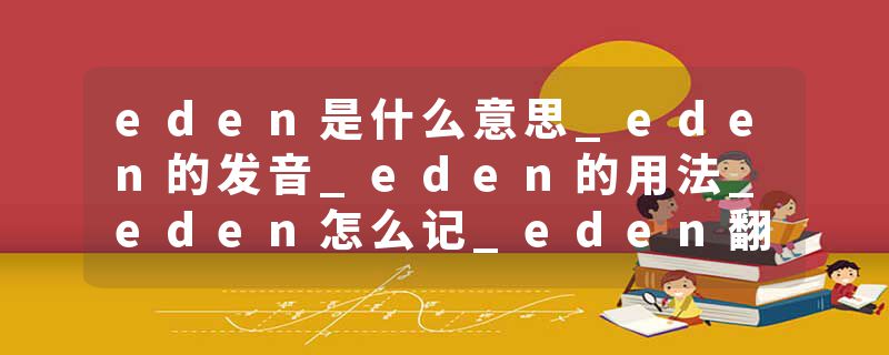 eden是什么意思_eden的发音_eden的用法_eden怎么记_eden翻译