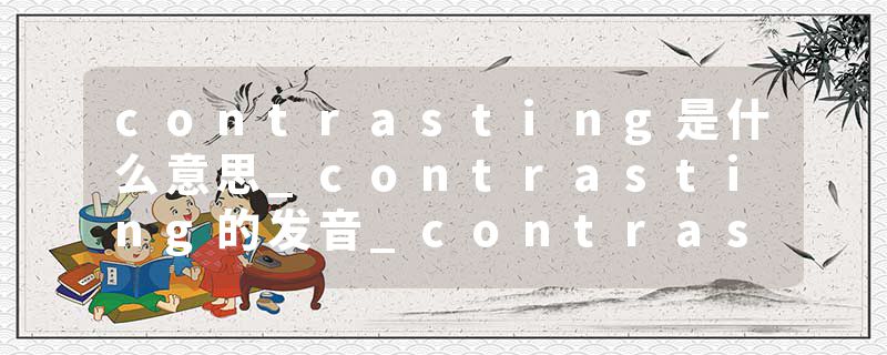 contrasting是什么意思_contrasting的发音_contrasting的用法_contrasting怎么记_contrasting翻译
