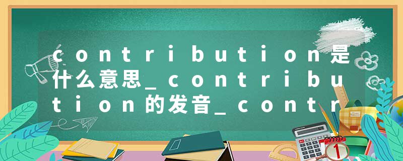 contribution是什么意思_contribution的发音_contribution的用法_contribution怎么记_contribution翻译