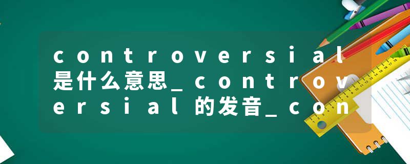 controversial是什么意思_controversial的发音_controversial的用法_controversial怎么记_controversial翻译