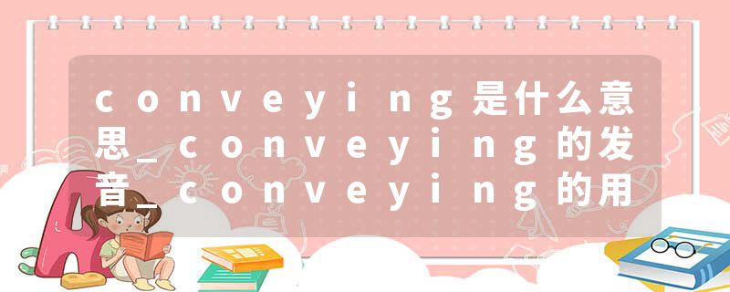 conveying是什么意思_conveying的发音_conveying的用法_conveying怎么记_conveying翻译