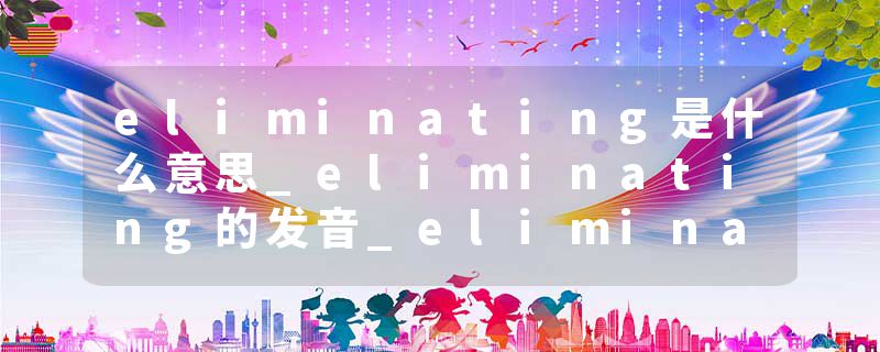 eliminating是什么意思_eliminating的发音_eliminating的用法_eliminating怎么记_eliminating翻译