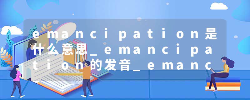 emancipation是什么意思_emancipation的发音_emancipation的用法_emancipation怎么记_emancipation翻译