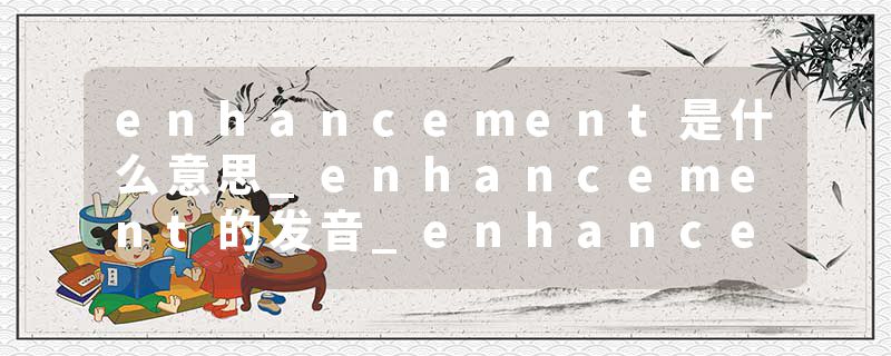enhancement是什么意思_enhancement的发音_enhancement的用法_enhancement怎么记_enhancement翻译