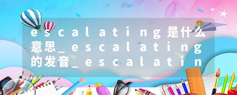 escalating是什么意思_escalating的发音_escalating的用法_escalating怎么记_escalating翻译