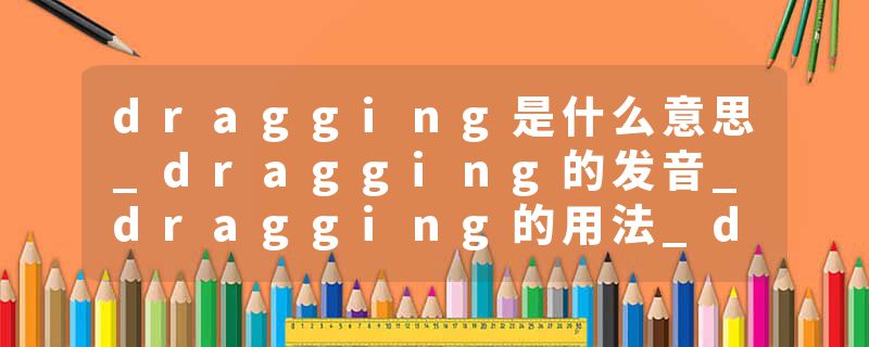 dragging是什么意思_dragging的发音_dragging的用法_dragging怎么记_dragging翻译