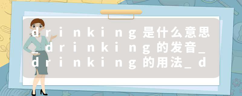 drinking是什么意思_drinking的发音_drinking的用法_drinking怎么记_drinking翻译