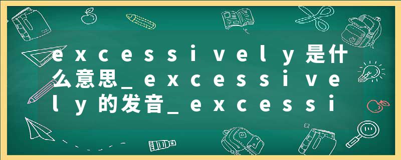 excessively是什么意思_excessively的发音_excessively的用法_excessively怎么记_excessively翻译