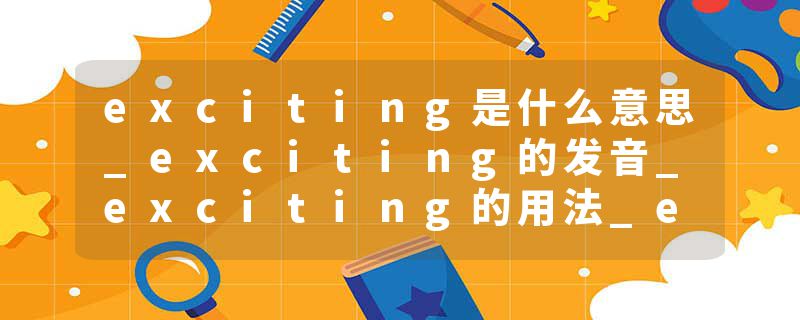 exciting是什么意思_exciting的发音_exciting的用法_exciting怎么记_exciting翻译