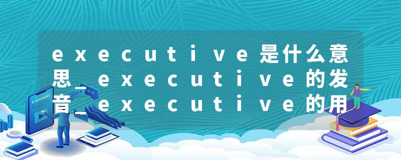 executive是什么意思_executive的发音_executive的用法_executive怎么记_executive翻译
