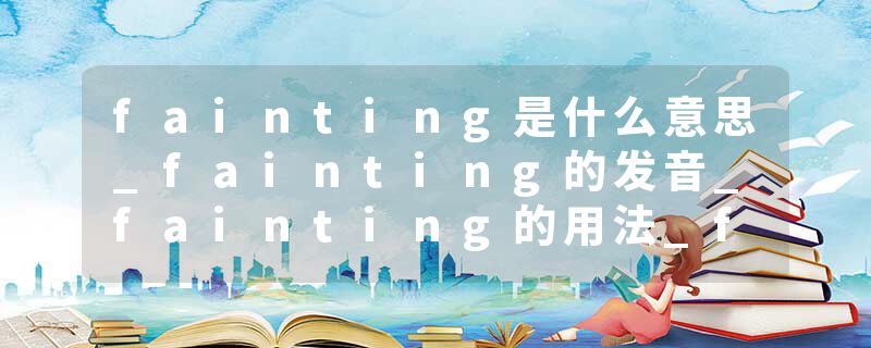 fainting是什么意思_fainting的发音_fainting的用法_fainting怎么记_fainting翻译