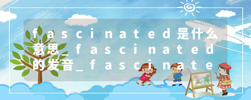 fascinated是什么意思_fascinated的发音_fascinated的用法_fascinated怎么记_fascinated翻译