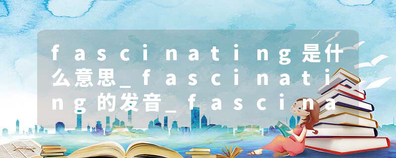 fascinating是什么意思_fascinating的发音_fascinating的用法_fascinating怎么记_fascinating翻译