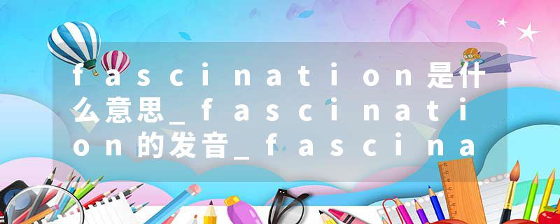 fascination是什么意思_fascination的发音_fascination的用法_fascination怎么记_fascination翻译