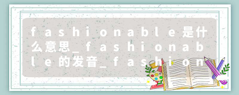 fashionable是什么意思_fashionable的发音_fashionable的用法_fashionable怎么记_fashionable翻译