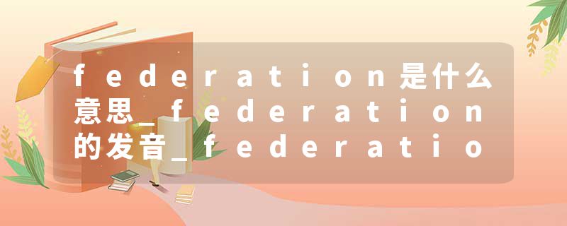 federation是什么意思_federation的发音_federation的用法_federation怎么记_federation翻译