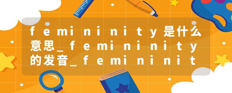 femininity是什么意思_femininity的发音_femininity的用法_femininity怎么记_femininity翻译