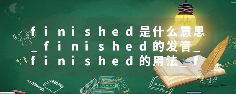 finished是什么意思_finished的发音_finished的用法_finished怎么记_finished翻译