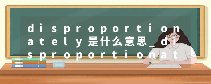 disproportionately是什么意思_disproportionately的发音_disproportionately的用法_disproportionately怎么记_disproport