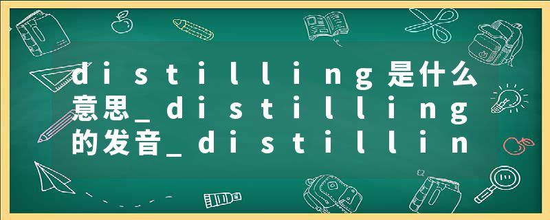 distilling是什么意思_distilling的发音_distilling的用法_distilling怎么记_distilling翻译