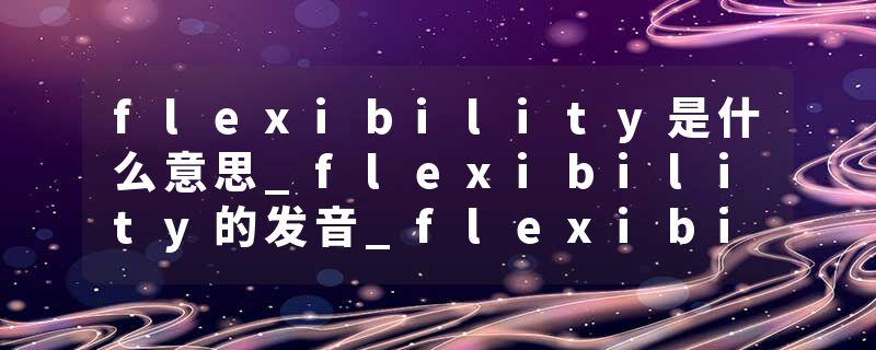 flexibility是什么意思_flexibility的发音_flexibility的用法_flexibility怎么记_flexibility翻译