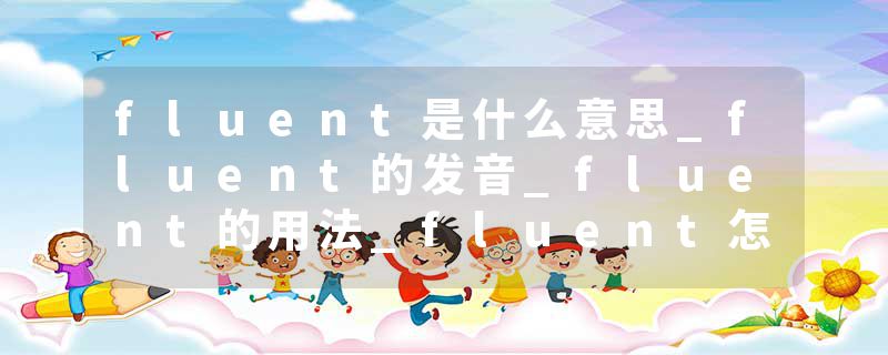 fluent是什么意思_fluent的发音_fluent的用法_fluent怎么记_fluent翻译