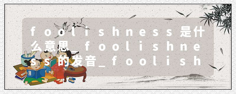 foolishness是什么意思_foolishness的发音_foolishness的用法_foolishness怎么记_foolishness翻译