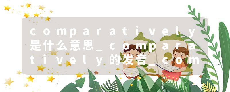 comparatively是什么意思_comparatively的发音_comparatively的用法_comparatively怎么记_comparatively翻译