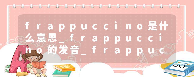 frappuccino是什么意思_frappuccino的发音_frappuccino的用法_frappuccino怎么记_frappuccino翻译