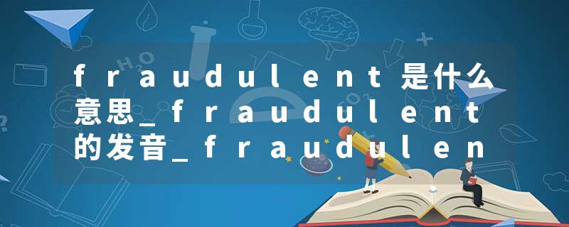 fraudulent是什么意思_fraudulent的发音_fraudulent的用法_fraudulent怎么记_fraudulent翻译