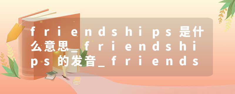 friendships是什么意思_friendships的发音_friendships的用法_friendships怎么记_friendships翻译