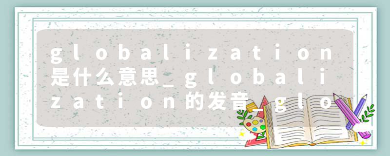 globalization是什么意思_globalization的发音_globalization的用法_globalization怎么记_globalization翻译