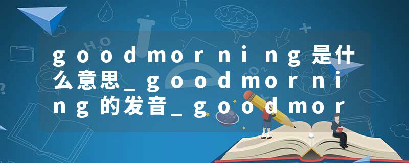 goodmorning是什么意思_goodmorning的发音_goodmorning的用法_goodmorning怎么记_goodmorning翻译