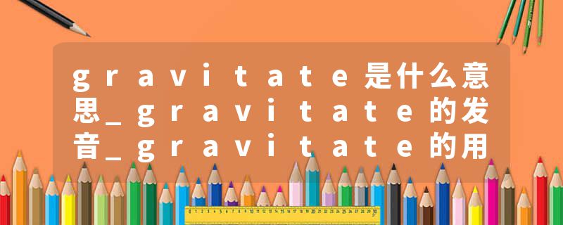 gravitate是什么意思_gravitate的发音_gravitate的用法_gravitate怎么记_gravitate翻译